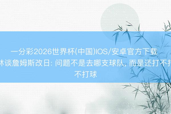 一分彩2026世界杯(中国)IOS/安卓官方下载 格林谈詹姆斯改日: 问题不是去哪支球队， 而是还打不打球