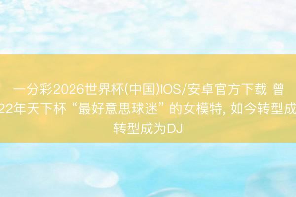 一分彩2026世界杯(中国)IOS/安卓官方下载 曾获评22年天下杯 “最好意思球迷” 的女模特, 如今转型成为DJ