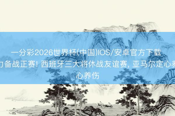 一分彩2026世界杯(中国)IOS/安卓官方下载 全力备战正赛! 西班牙三大将休战友谊赛， 亚马尔定心养伤