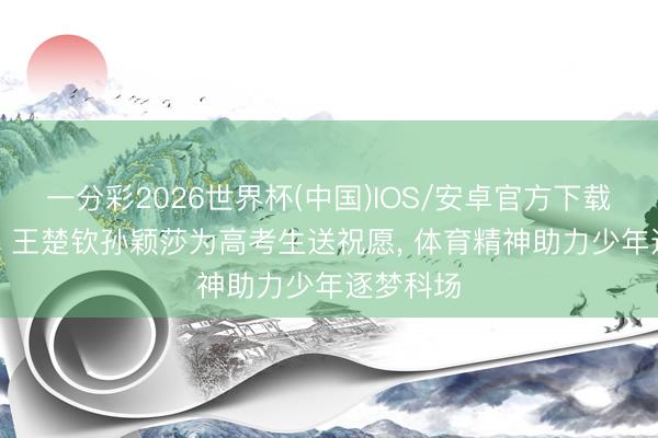 一分彩2026世界杯(中国)IOS/安卓官方下载 太暖心! 王楚钦孙颖莎为高考生送祝愿， 体育精神助力少年逐梦科场