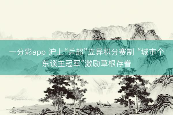 一分彩app 沪上“乒超”立异积分赛制 “城市个东谈主冠军”激励草根存眷