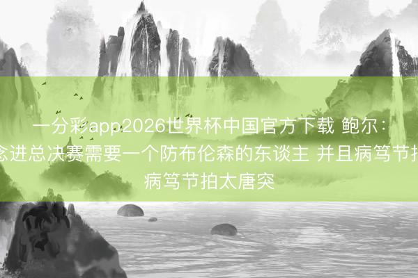 一分彩app2026世界杯中国官方下载 鲍尔:骑士念念进总决赛需要一个防布伦森的东谈主 并且病笃节拍太唐突