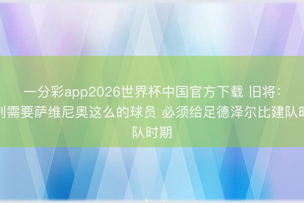 一分彩app2026世界杯中国官方下载 旧将：热刺需要萨维尼奥这么的球员 必须给足德泽尔比建队时期