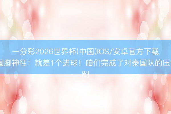 一分彩2026世界杯(中国)IOS/安卓官方下载 国脚神往：就差1个进球！咱们完成了对泰国队的压制