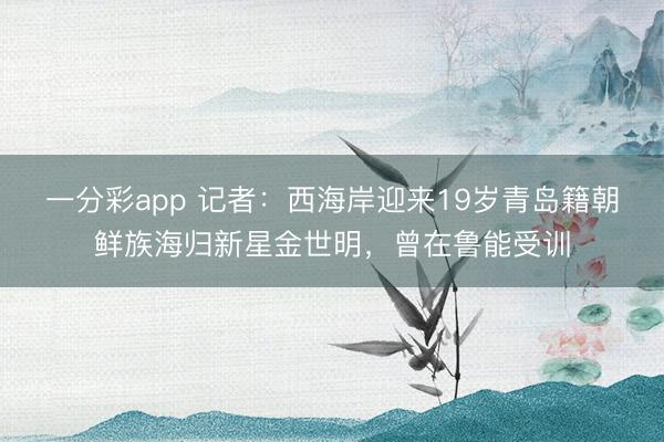 一分彩app 记者：西海岸迎来19岁青岛籍朝鲜族海归新星金世明，曾在鲁能受训