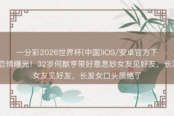 一分彩2026世界杯(中国)IOS/安卓官方下载 赌王之子新恋情曝光！32岁何猷亨带好意思妙女友见好友，长发女口头质绝了