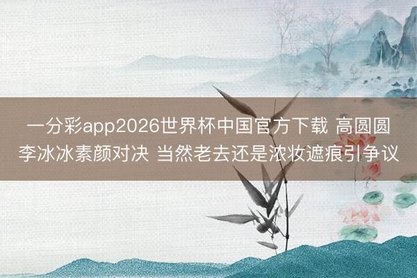 一分彩app2026世界杯中国官方下载 高圆圆李冰冰素颜对决 当然老去还是浓妆遮痕引争议