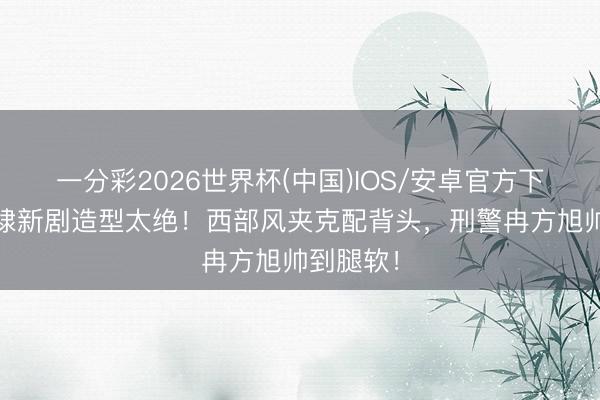 一分彩2026世界杯(中国)IOS/安卓官方下载 王鹤棣新剧造型太绝！西部风夹克配背头，刑警冉方旭帅到腿软！