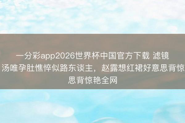一分彩app2026世界杯中国官方下载 滤镜碎了！汤唯孕肚憔悴似路东谈主，赵露想红裙好意思背惊艳全网