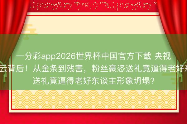 一分彩app2026世界杯中国官方下载 央视点名何炅收礼风云背后！从金条到残害，粉丝豪恣送礼竟逼得老好东谈主形象坍塌？