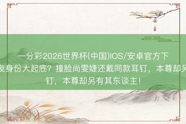 一分彩2026世界杯(中国)IOS/安卓官方下载 猴哥新女友身份大起底？撞脸尚雯婕还戴同款耳钉，本尊却另有其东谈主！