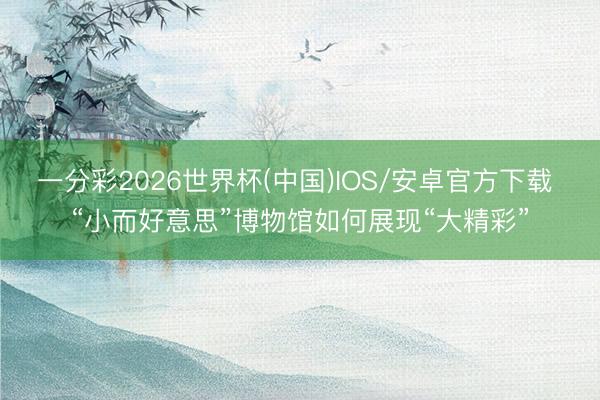 一分彩2026世界杯(中国)IOS/安卓官方下载 “小而好意思”博物馆如何展现“大精彩”