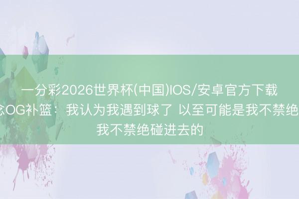 一分彩2026世界杯(中国)IOS/安卓官方下载 哈珀说念OG补篮：我认为我遇到球了 以至可能是我不禁绝碰进去的