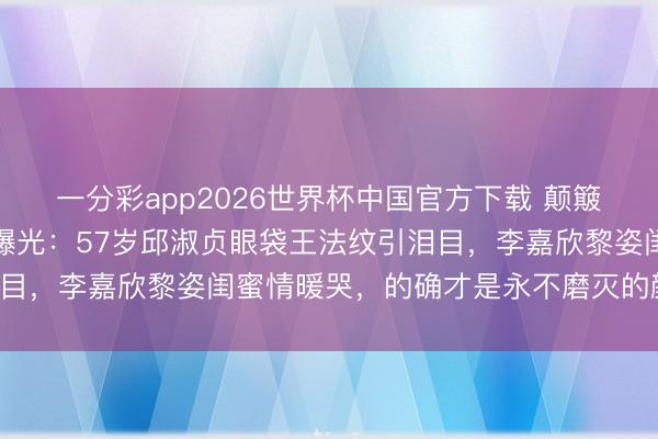 一分彩app2026世界杯中国官方下载 颠簸清点！港圈女神素颜大曝光：57岁邱淑贞眼袋王法纹引泪目，李嘉欣黎姿闺蜜情暖哭，的确才是永不磨灭的颜值巅峰！
