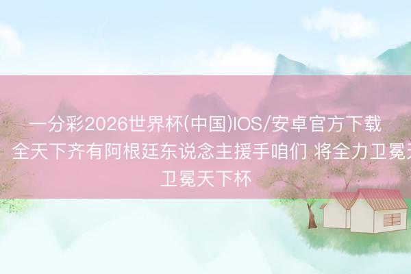 一分彩2026世界杯(中国)IOS/安卓官方下载 恩佐：全天下齐有阿根廷东说念主援手咱们 将全力卫冕天下杯