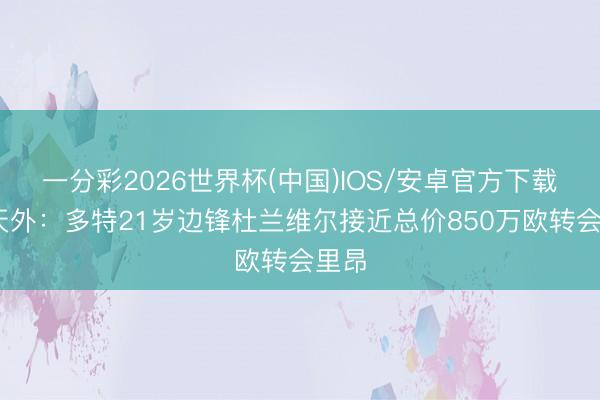 一分彩2026世界杯(中国)IOS/安卓官方下载 德天外：多特21岁边锋杜兰维尔接近总价850万欧转会里昂