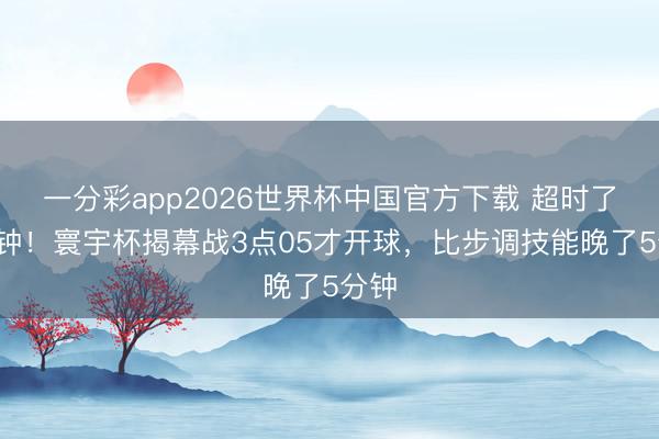 一分彩app2026世界杯中国官方下载 超时了5分钟！寰宇杯揭幕战3点05才开球，比步调技能晚了5分钟