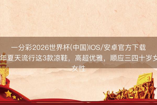一分彩2026世界杯(中国)IOS/安卓官方下载 本年夏天流行这3款凉鞋，高超优雅，顺应三四十岁女性