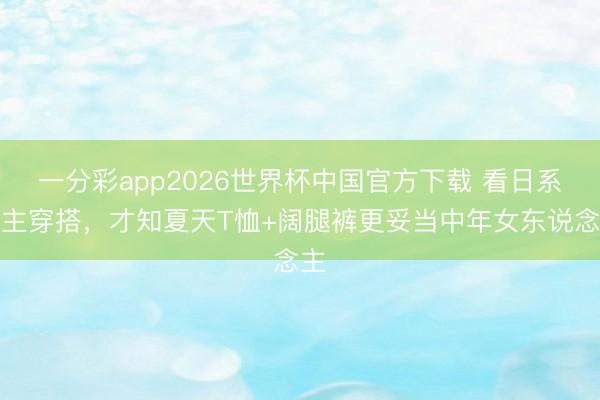 一分彩app2026世界杯中国官方下载 看日系博主穿搭，才知夏天T恤+阔腿裤更妥当中年女东说念主