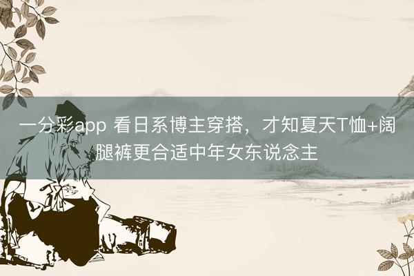 一分彩app 看日系博主穿搭，才知夏天T恤+阔腿裤更合适中年女东说念主