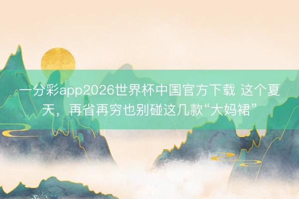 一分彩app2026世界杯中国官方下载 这个夏天，再省再穷也别碰这几款“大妈裙”