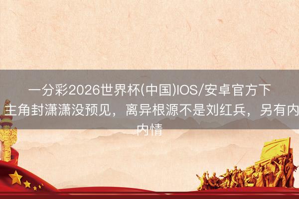 一分彩2026世界杯(中国)IOS/安卓官方下载 主角封潇潇没预见,离异根源不是刘红兵,另有内情