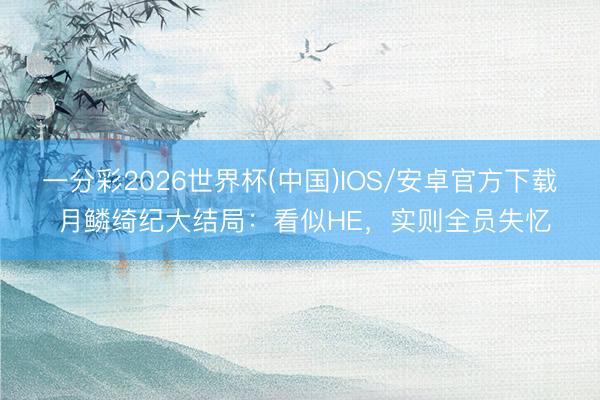 一分彩2026世界杯(中国)IOS/安卓官方下载 月鳞绮纪大结局：看似HE，实则全员失忆