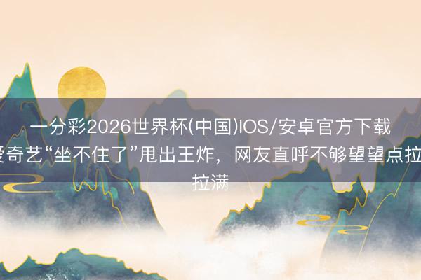 一分彩2026世界杯(中国)IOS/安卓官方下载 爱奇艺“坐不住了”甩出王炸，网友直呼不够望望点拉满