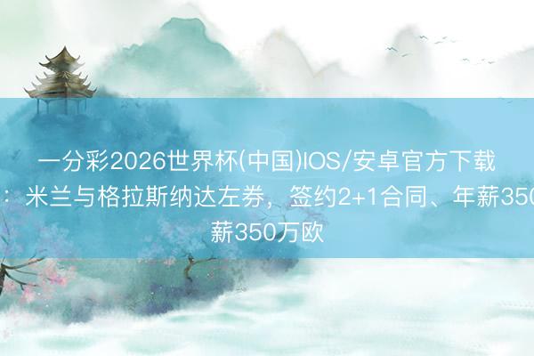 一分彩2026世界杯(中国)IOS/安卓官方下载 跟队：米兰与格拉斯纳达左券，签约2+1合同、年薪350万欧