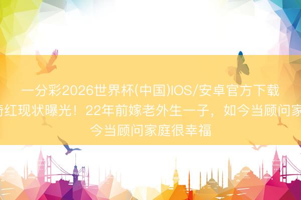 一分彩2026世界杯(中国)IOS/安卓官方下载 56岁李绮红现状曝光！22年前嫁老外生一子，如今当顾问家庭很幸福
