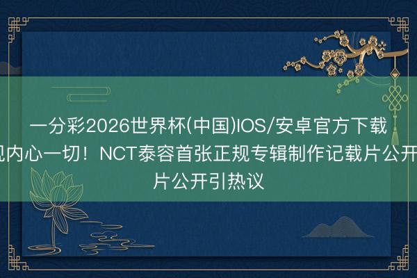 一分彩2026世界杯(中国)IOS/安卓官方下载 思展现内心一切！NCT泰容首张正规专辑制作记载片公开引热议