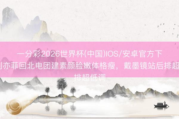 一分彩2026世界杯(中国)IOS/安卓官方下载 刘亦菲回北电团建素颜脸嫩体格瘦，戴墨镜站后排超低调