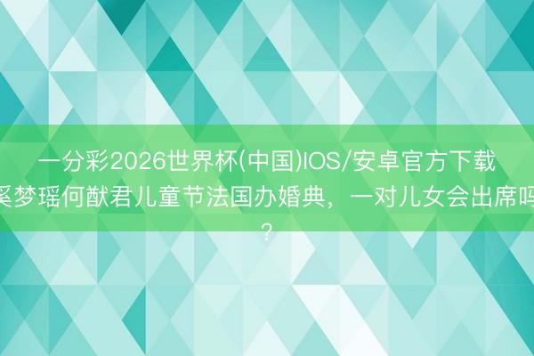 一分彩2026世界杯(中国)IOS/安卓官方下载 奚梦瑶何猷君儿童节法国办婚典，一对儿女会出席吗？