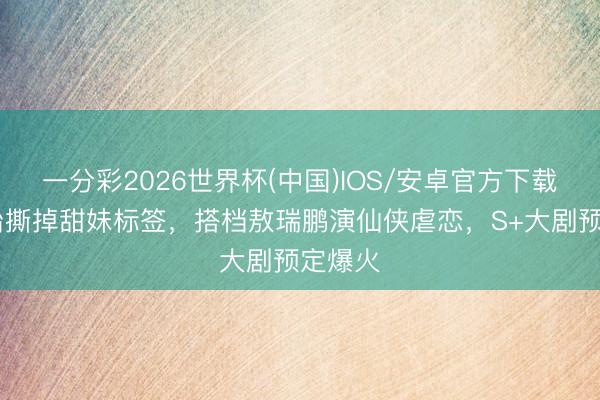 一分彩2026世界杯(中国)IOS/安卓官方下载 张淼怡撕掉甜妹标签，搭档敖瑞鹏演仙侠虐恋，S+大剧预定爆火