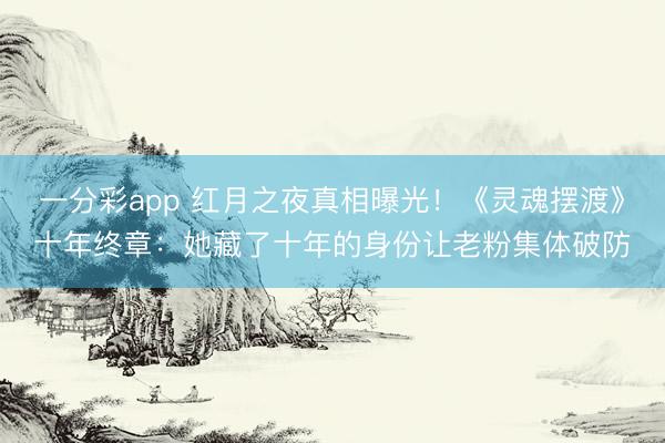 一分彩app 红月之夜真相曝光！《灵魂摆渡》十年终章：她藏了十年的身份让老粉集体破防