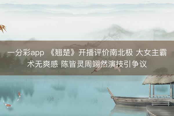一分彩app 《翘楚》开播评价南北极 大女主霸术无爽感 陈皆灵周翊然演技引争议