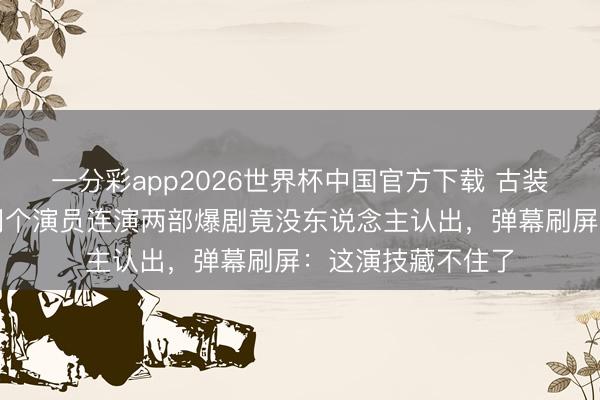 一分彩app2026世界杯中国官方下载 古装防止当代干练！同个演员连演两部爆剧竟没东说念主认出，弹幕刷屏：这演技藏不住了
