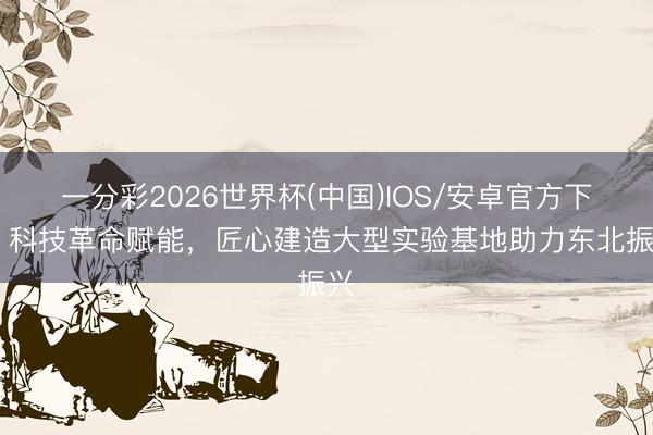 一分彩2026世界杯(中国)IOS/安卓官方下载 科技革命赋能，匠心建造大型实验基地助力东北振兴