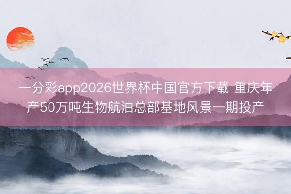 一分彩app2026世界杯中国官方下载 重庆年产50万吨生物航油总部基地风景一期投产