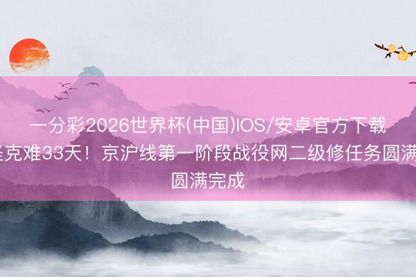 一分彩2026世界杯(中国)IOS/安卓官方下载 攻坚克难33天!京沪线第一阶段战役网二级修任务圆满完成