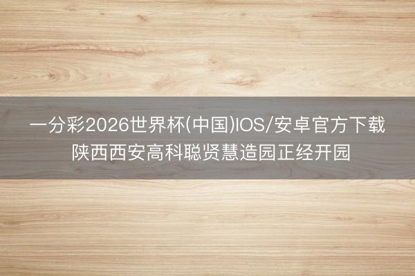 一分彩2026世界杯(中国)IOS/安卓官方下载 陕西西安高科聪贤慧造园正经开园