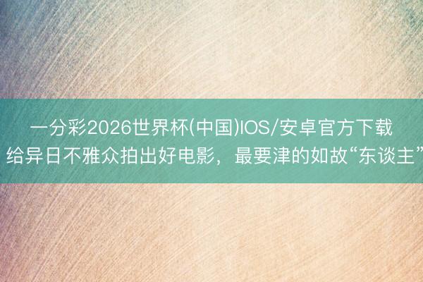 一分彩2026世界杯(中国)IOS/安卓官方下载 给异日不雅众拍出好电影，最要津的如故“东谈主”