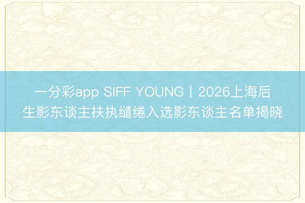 一分彩app SIFF YOUNG丨2026上海后生影东谈主扶执缱绻入选影东谈主名单揭晓