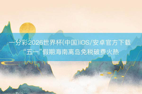 一分彩2026世界杯(中国)IOS/安卓官方下载 “五一”假期海南离岛免税破费火热