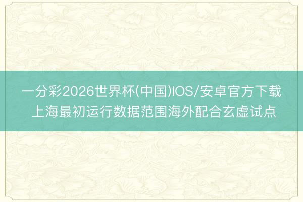 一分彩2026世界杯(中国)IOS/安卓官方下载 上海最初运行数据范围海外配合玄虚试点