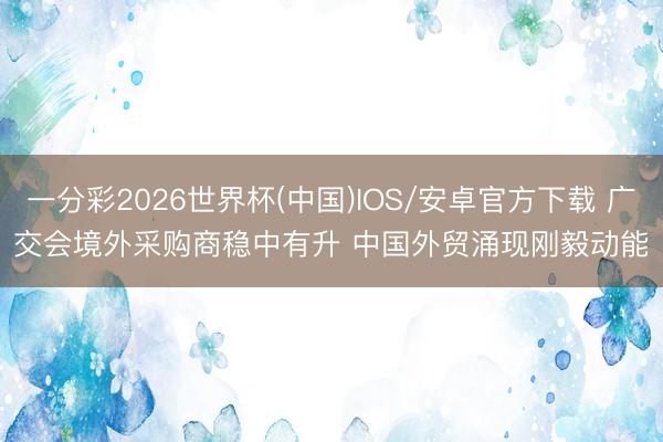 一分彩2026世界杯(中国)IOS/安卓官方下载 广交会境外采购商稳中有升 中国外贸涌现刚毅动能