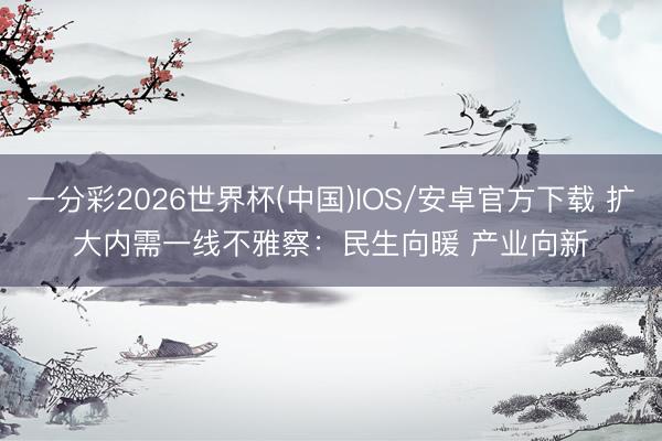 一分彩2026世界杯(中国)IOS/安卓官方下载 扩大内需一线不雅察：民生向暖 产业向新