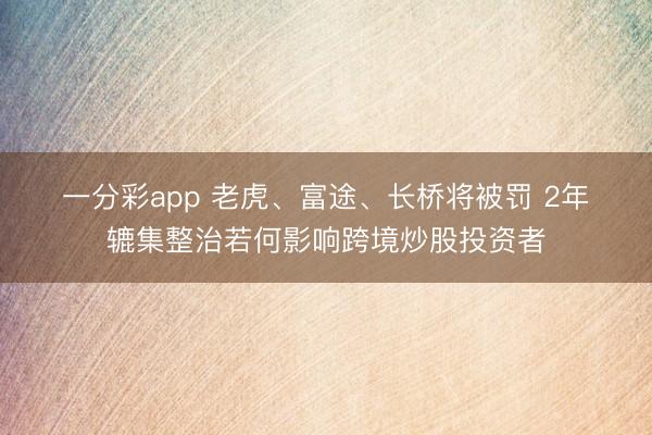 一分彩app 老虎、富途、长桥将被罚 2年辘集整治若何影响跨境炒股投资者