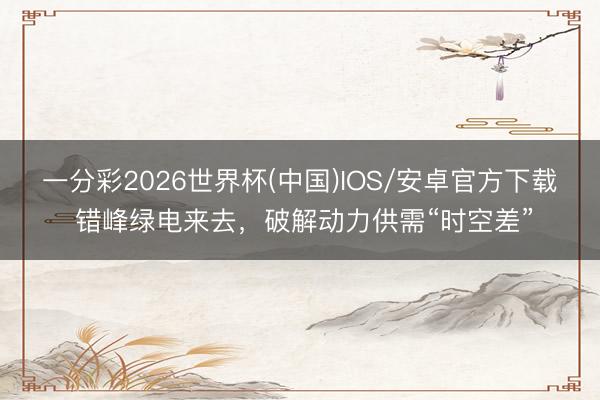 一分彩2026世界杯(中国)IOS/安卓官方下载 错峰绿电来去,破解动力供需“时空差”