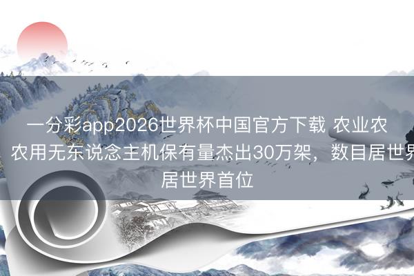 一分彩app2026世界杯中国官方下载 农业农村部：农用无东说念主机保有量杰出30万架，数目居世界首位